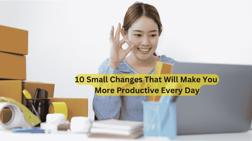 10 Small Changes That Will Make You More Productive Every Day