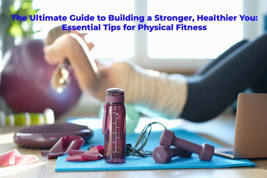 The Ultimate Guide to Building a Stronger, Healthier You: Essential Tips for Physical Fitness