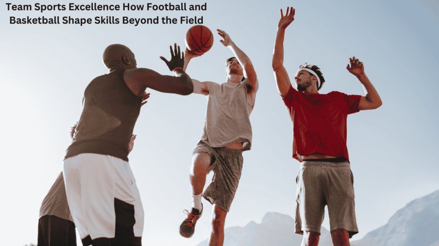 Team Sports Excellence: How Football and Basketball Shape Skills Beyond the Field